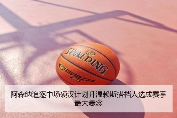 阿森纳追逐中场硬汉计划升温赖斯搭档人选成赛季最大悬念
